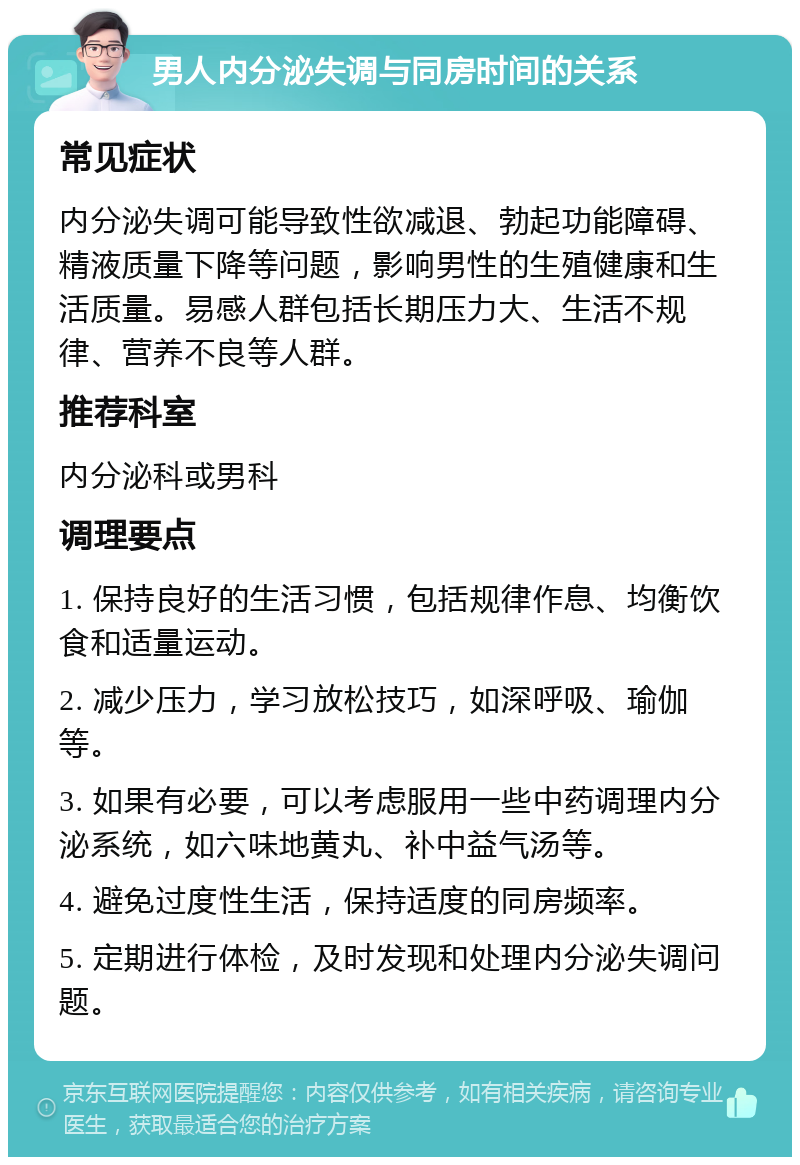 男人内分泌失调与同房时间的关系 常见症状 内分泌失调可能导致性欲减退、勃起功能障碍、精液质量下降等问题，影响男性的生殖健康和生活质量。易感人群包括长期压力大、生活不规律、营养不良等人群。 推荐科室 内分泌科或男科 调理要点 1. 保持良好的生活习惯，包括规律作息、均衡饮食和适量运动。 2. 减少压力，学习放松技巧，如深呼吸、瑜伽等。 3. 如果有必要，可以考虑服用一些中药调理内分泌系统，如六味地黄丸、补中益气汤等。 4. 避免过度性生活，保持适度的同房频率。 5. 定期进行体检，及时发现和处理内分泌失调问题。