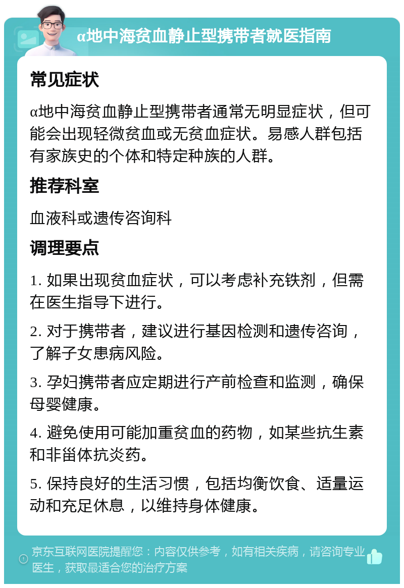 α地中海贫血静止型携带者就医指南 常见症状 α地中海贫血静止型携带者通常无明显症状，但可能会出现轻微贫血或无贫血症状。易感人群包括有家族史的个体和特定种族的人群。 推荐科室 血液科或遗传咨询科 调理要点 1. 如果出现贫血症状，可以考虑补充铁剂，但需在医生指导下进行。 2. 对于携带者，建议进行基因检测和遗传咨询，了解子女患病风险。 3. 孕妇携带者应定期进行产前检查和监测，确保母婴健康。 4. 避免使用可能加重贫血的药物，如某些抗生素和非甾体抗炎药。 5. 保持良好的生活习惯，包括均衡饮食、适量运动和充足休息，以维持身体健康。