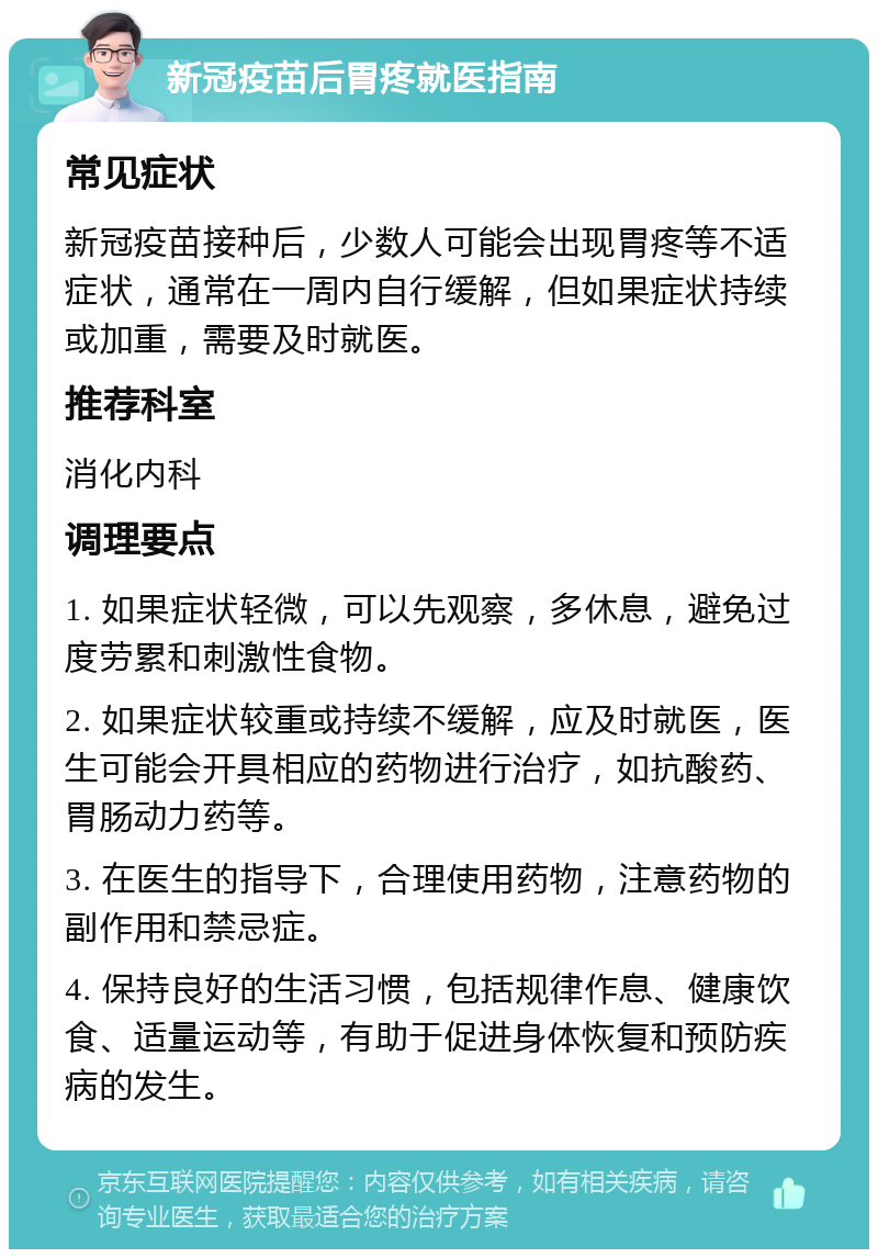 新冠疫苗后胃疼就医指南 常见症状 新冠疫苗接种后，少数人可能会出现胃疼等不适症状，通常在一周内自行缓解，但如果症状持续或加重，需要及时就医。 推荐科室 消化内科 调理要点 1. 如果症状轻微，可以先观察，多休息，避免过度劳累和刺激性食物。 2. 如果症状较重或持续不缓解，应及时就医，医生可能会开具相应的药物进行治疗，如抗酸药、胃肠动力药等。 3. 在医生的指导下，合理使用药物，注意药物的副作用和禁忌症。 4. 保持良好的生活习惯，包括规律作息、健康饮食、适量运动等，有助于促进身体恢复和预防疾病的发生。