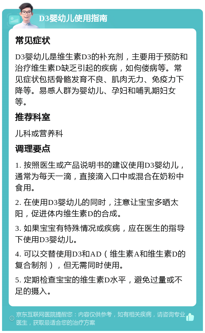 D3婴幼儿使用指南 常见症状 D3婴幼儿是维生素D3的补充剂，主要用于预防和治疗维生素D缺乏引起的疾病，如佝偻病等。常见症状包括骨骼发育不良、肌肉无力、免疫力下降等。易感人群为婴幼儿、孕妇和哺乳期妇女等。 推荐科室 儿科或营养科 调理要点 1. 按照医生或产品说明书的建议使用D3婴幼儿，通常为每天一滴，直接滴入口中或混合在奶粉中食用。 2. 在使用D3婴幼儿的同时，注意让宝宝多晒太阳，促进体内维生素D的合成。 3. 如果宝宝有特殊情况或疾病，应在医生的指导下使用D3婴幼儿。 4. 可以交替使用D3和AD（维生素A和维生素D的复合制剂），但无需同时使用。 5. 定期检查宝宝的维生素D水平，避免过量或不足的摄入。