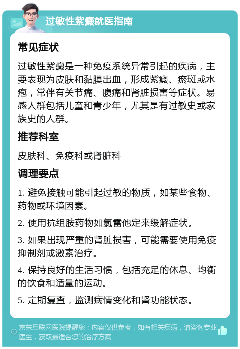 过敏性紫癜就医指南 常见症状 过敏性紫癜是一种免疫系统异常引起的疾病，主要表现为皮肤和黏膜出血，形成紫癜、瘀斑或水疱，常伴有关节痛、腹痛和肾脏损害等症状。易感人群包括儿童和青少年，尤其是有过敏史或家族史的人群。 推荐科室 皮肤科、免疫科或肾脏科 调理要点 1. 避免接触可能引起过敏的物质，如某些食物、药物或环境因素。 2. 使用抗组胺药物如氯雷他定来缓解症状。 3. 如果出现严重的肾脏损害，可能需要使用免疫抑制剂或激素治疗。 4. 保持良好的生活习惯，包括充足的休息、均衡的饮食和适量的运动。 5. 定期复查，监测病情变化和肾功能状态。