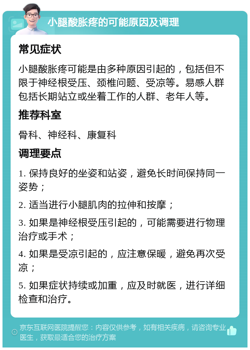 小腿酸胀疼的可能原因及调理 常见症状 小腿酸胀疼可能是由多种原因引起的，包括但不限于神经根受压、颈椎问题、受凉等。易感人群包括长期站立或坐着工作的人群、老年人等。 推荐科室 骨科、神经科、康复科 调理要点 1. 保持良好的坐姿和站姿，避免长时间保持同一姿势； 2. 适当进行小腿肌肉的拉伸和按摩； 3. 如果是神经根受压引起的，可能需要进行物理治疗或手术； 4. 如果是受凉引起的，应注意保暖，避免再次受凉； 5. 如果症状持续或加重，应及时就医，进行详细检查和治疗。