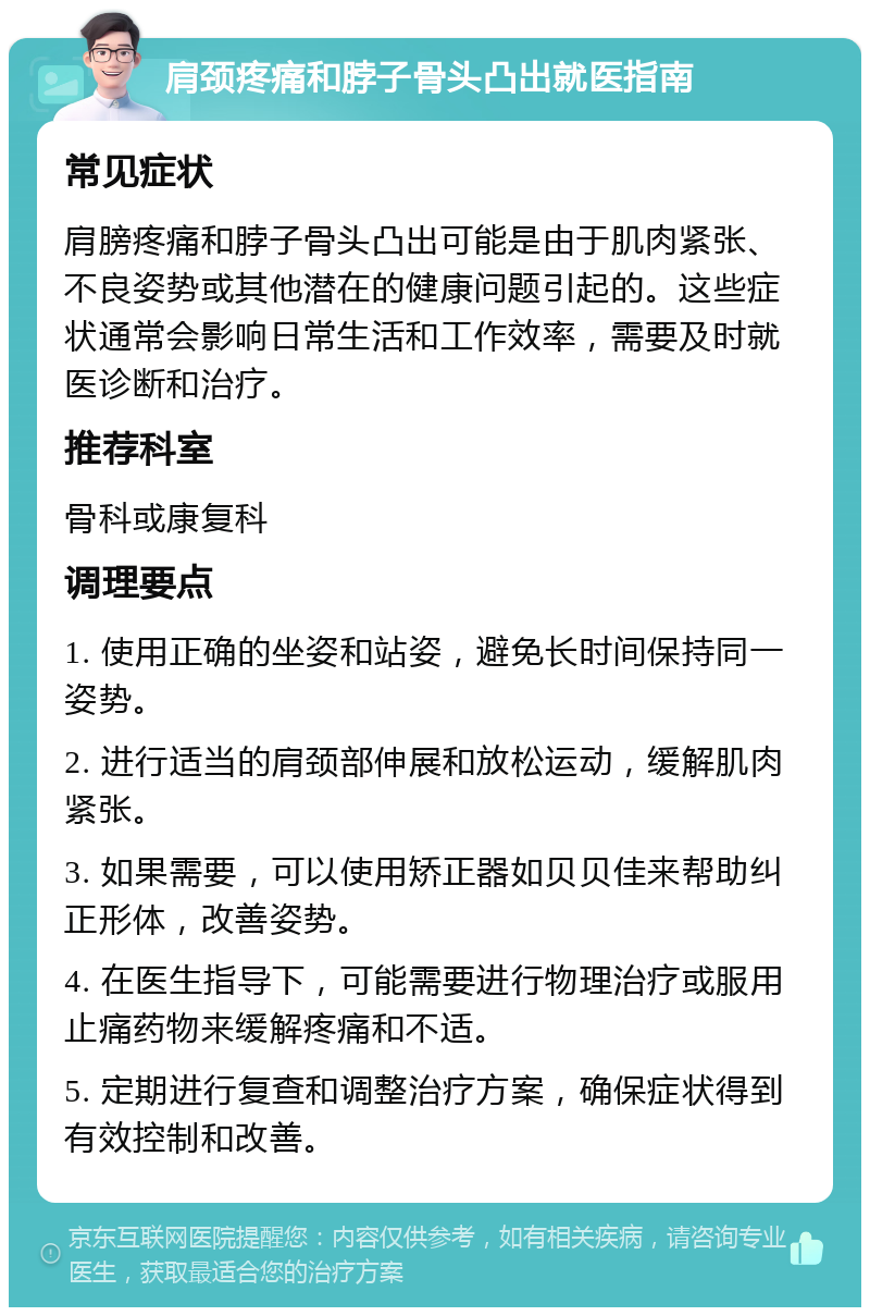 肩颈疼痛和脖子骨头凸出就医指南 常见症状 肩膀疼痛和脖子骨头凸出可能是由于肌肉紧张、不良姿势或其他潜在的健康问题引起的。这些症状通常会影响日常生活和工作效率，需要及时就医诊断和治疗。 推荐科室 骨科或康复科 调理要点 1. 使用正确的坐姿和站姿，避免长时间保持同一姿势。 2. 进行适当的肩颈部伸展和放松运动，缓解肌肉紧张。 3. 如果需要，可以使用矫正器如贝贝佳来帮助纠正形体，改善姿势。 4. 在医生指导下，可能需要进行物理治疗或服用止痛药物来缓解疼痛和不适。 5. 定期进行复查和调整治疗方案，确保症状得到有效控制和改善。