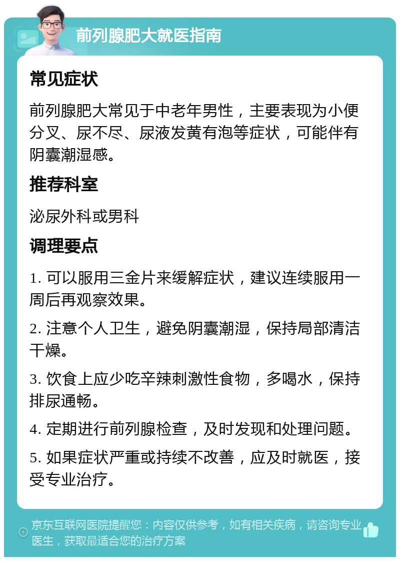 前列腺肥大就医指南 常见症状 前列腺肥大常见于中老年男性，主要表现为小便分叉、尿不尽、尿液发黄有泡等症状，可能伴有阴囊潮湿感。 推荐科室 泌尿外科或男科 调理要点 1. 可以服用三金片来缓解症状，建议连续服用一周后再观察效果。 2. 注意个人卫生，避免阴囊潮湿，保持局部清洁干燥。 3. 饮食上应少吃辛辣刺激性食物，多喝水，保持排尿通畅。 4. 定期进行前列腺检查，及时发现和处理问题。 5. 如果症状严重或持续不改善，应及时就医，接受专业治疗。