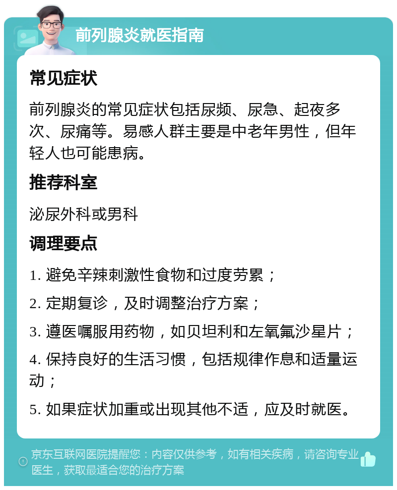 前列腺炎就医指南 常见症状 前列腺炎的常见症状包括尿频、尿急、起夜多次、尿痛等。易感人群主要是中老年男性，但年轻人也可能患病。 推荐科室 泌尿外科或男科 调理要点 1. 避免辛辣刺激性食物和过度劳累； 2. 定期复诊，及时调整治疗方案； 3. 遵医嘱服用药物，如贝坦利和左氧氟沙星片； 4. 保持良好的生活习惯，包括规律作息和适量运动； 5. 如果症状加重或出现其他不适，应及时就医。