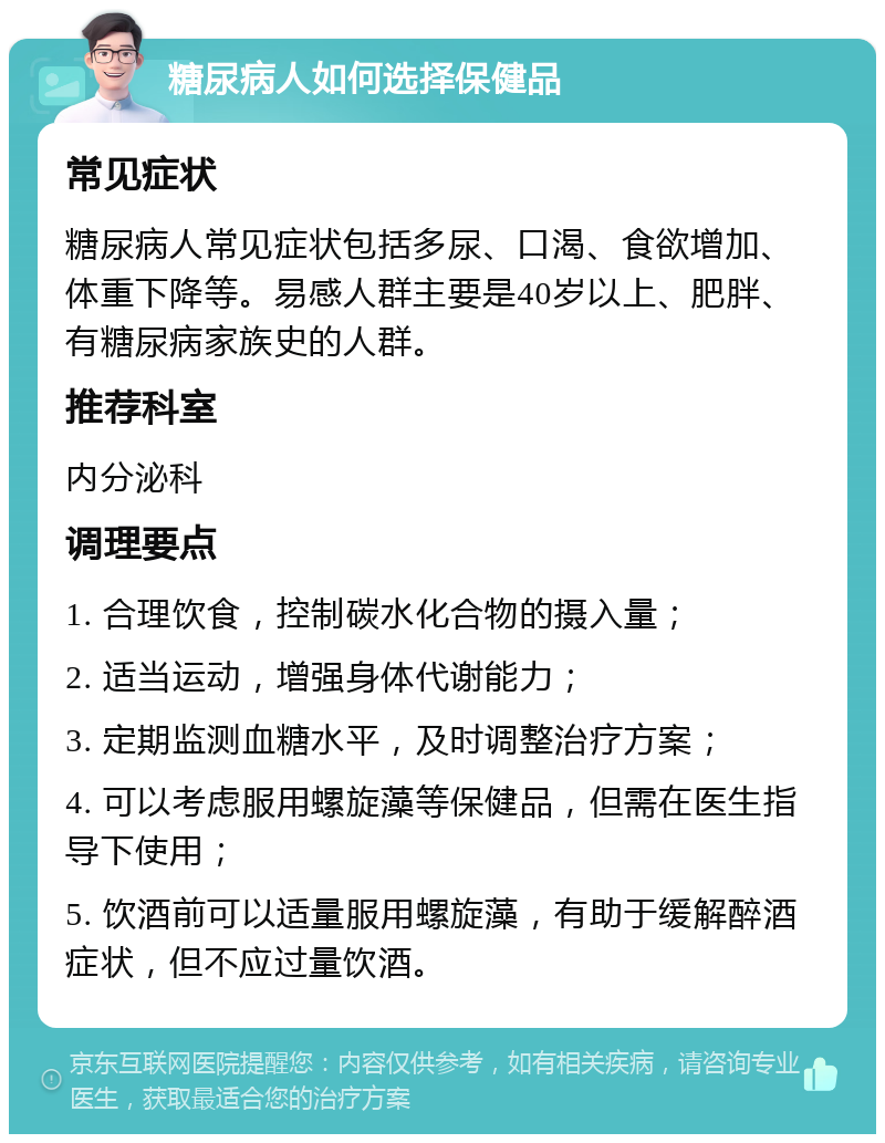 糖尿病人如何选择保健品 常见症状 糖尿病人常见症状包括多尿、口渴、食欲增加、体重下降等。易感人群主要是40岁以上、肥胖、有糖尿病家族史的人群。 推荐科室 内分泌科 调理要点 1. 合理饮食，控制碳水化合物的摄入量； 2. 适当运动，增强身体代谢能力； 3. 定期监测血糖水平，及时调整治疗方案； 4. 可以考虑服用螺旋藻等保健品，但需在医生指导下使用； 5. 饮酒前可以适量服用螺旋藻，有助于缓解醉酒症状，但不应过量饮酒。