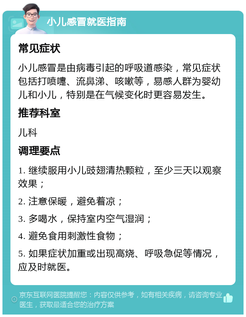 小儿感冒就医指南 常见症状 小儿感冒是由病毒引起的呼吸道感染，常见症状包括打喷嚏、流鼻涕、咳嗽等，易感人群为婴幼儿和小儿，特别是在气候变化时更容易发生。 推荐科室 儿科 调理要点 1. 继续服用小儿豉翅清热颗粒，至少三天以观察效果； 2. 注意保暖，避免着凉； 3. 多喝水，保持室内空气湿润； 4. 避免食用刺激性食物； 5. 如果症状加重或出现高烧、呼吸急促等情况，应及时就医。