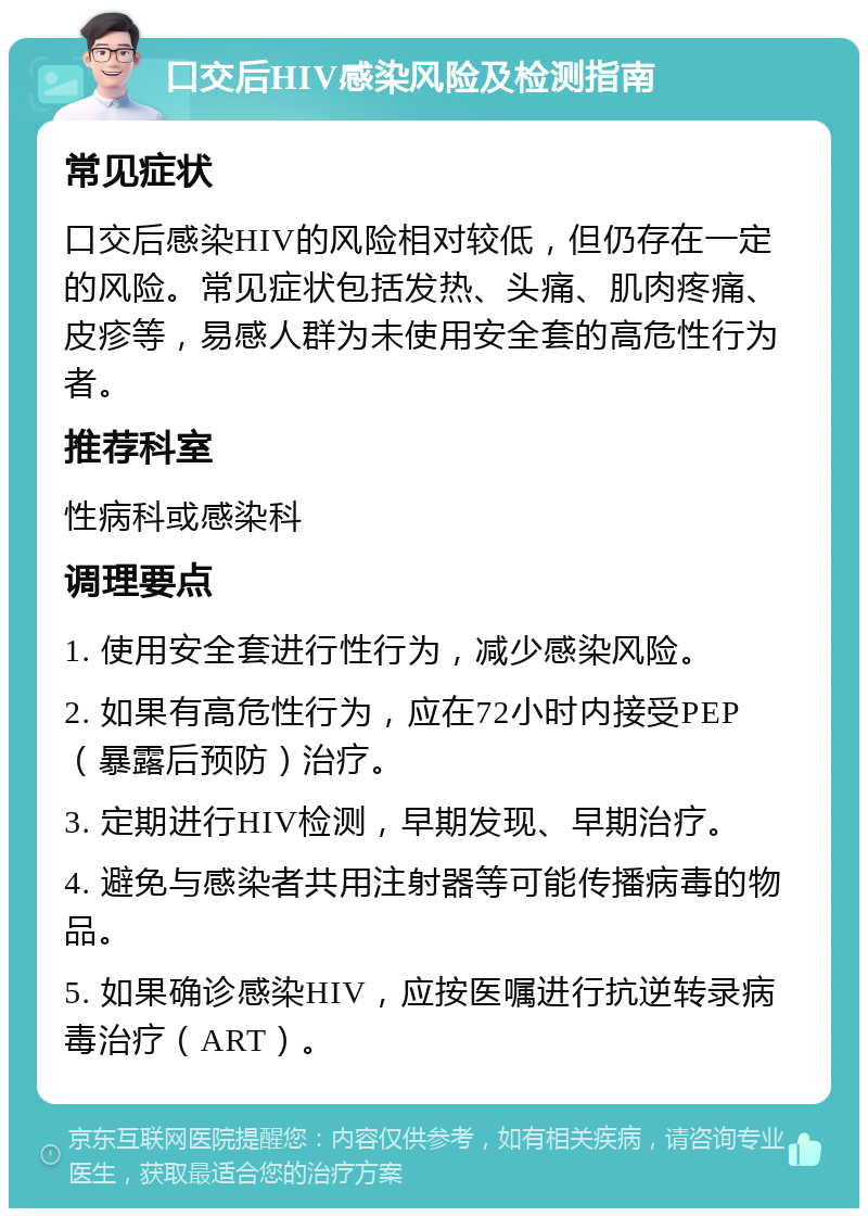 口交后HIV感染风险及检测指南 常见症状 口交后感染HIV的风险相对较低，但仍存在一定的风险。常见症状包括发热、头痛、肌肉疼痛、皮疹等，易感人群为未使用安全套的高危性行为者。 推荐科室 性病科或感染科 调理要点 1. 使用安全套进行性行为，减少感染风险。 2. 如果有高危性行为，应在72小时内接受PEP（暴露后预防）治疗。 3. 定期进行HIV检测，早期发现、早期治疗。 4. 避免与感染者共用注射器等可能传播病毒的物品。 5. 如果确诊感染HIV，应按医嘱进行抗逆转录病毒治疗（ART）。