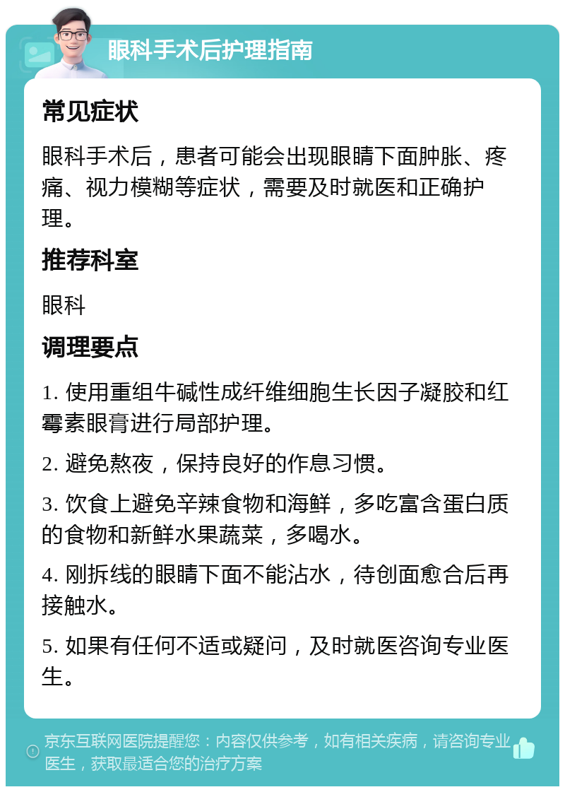 眼科手术后护理指南 常见症状 眼科手术后，患者可能会出现眼睛下面肿胀、疼痛、视力模糊等症状，需要及时就医和正确护理。 推荐科室 眼科 调理要点 1. 使用重组牛碱性成纤维细胞生长因子凝胶和红霉素眼膏进行局部护理。 2. 避免熬夜，保持良好的作息习惯。 3. 饮食上避免辛辣食物和海鲜，多吃富含蛋白质的食物和新鲜水果蔬菜，多喝水。 4. 刚拆线的眼睛下面不能沾水，待创面愈合后再接触水。 5. 如果有任何不适或疑问，及时就医咨询专业医生。