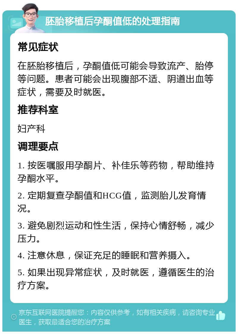 胚胎移植后孕酮值低的处理指南 常见症状 在胚胎移植后，孕酮值低可能会导致流产、胎停等问题。患者可能会出现腹部不适、阴道出血等症状，需要及时就医。 推荐科室 妇产科 调理要点 1. 按医嘱服用孕酮片、补佳乐等药物，帮助维持孕酮水平。 2. 定期复查孕酮值和HCG值，监测胎儿发育情况。 3. 避免剧烈运动和性生活，保持心情舒畅，减少压力。 4. 注意休息，保证充足的睡眠和营养摄入。 5. 如果出现异常症状，及时就医，遵循医生的治疗方案。