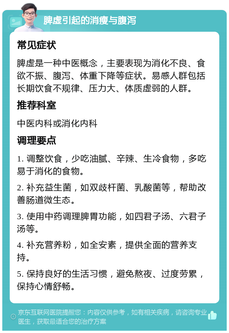 脾虚引起的消瘦与腹泻 常见症状 脾虚是一种中医概念，主要表现为消化不良、食欲不振、腹泻、体重下降等症状。易感人群包括长期饮食不规律、压力大、体质虚弱的人群。 推荐科室 中医内科或消化内科 调理要点 1. 调整饮食，少吃油腻、辛辣、生冷食物，多吃易于消化的食物。 2. 补充益生菌，如双歧杆菌、乳酸菌等，帮助改善肠道微生态。 3. 使用中药调理脾胃功能，如四君子汤、六君子汤等。 4. 补充营养粉，如全安素，提供全面的营养支持。 5. 保持良好的生活习惯，避免熬夜、过度劳累，保持心情舒畅。