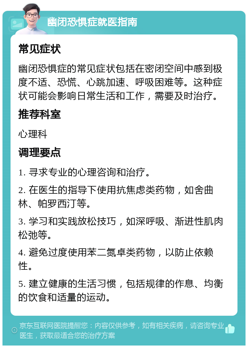 幽闭恐惧症就医指南 常见症状 幽闭恐惧症的常见症状包括在密闭空间中感到极度不适、恐慌、心跳加速、呼吸困难等。这种症状可能会影响日常生活和工作，需要及时治疗。 推荐科室 心理科 调理要点 1. 寻求专业的心理咨询和治疗。 2. 在医生的指导下使用抗焦虑类药物，如舍曲林、帕罗西汀等。 3. 学习和实践放松技巧，如深呼吸、渐进性肌肉松弛等。 4. 避免过度使用苯二氮卓类药物，以防止依赖性。 5. 建立健康的生活习惯，包括规律的作息、均衡的饮食和适量的运动。