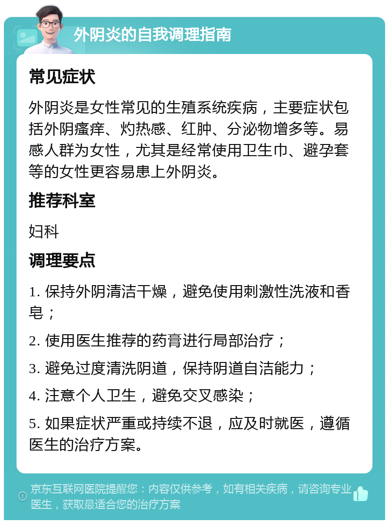 外阴炎的自我调理指南 常见症状 外阴炎是女性常见的生殖系统疾病，主要症状包括外阴瘙痒、灼热感、红肿、分泌物增多等。易感人群为女性，尤其是经常使用卫生巾、避孕套等的女性更容易患上外阴炎。 推荐科室 妇科 调理要点 1. 保持外阴清洁干燥，避免使用刺激性洗液和香皂； 2. 使用医生推荐的药膏进行局部治疗； 3. 避免过度清洗阴道，保持阴道自洁能力； 4. 注意个人卫生，避免交叉感染； 5. 如果症状严重或持续不退，应及时就医，遵循医生的治疗方案。