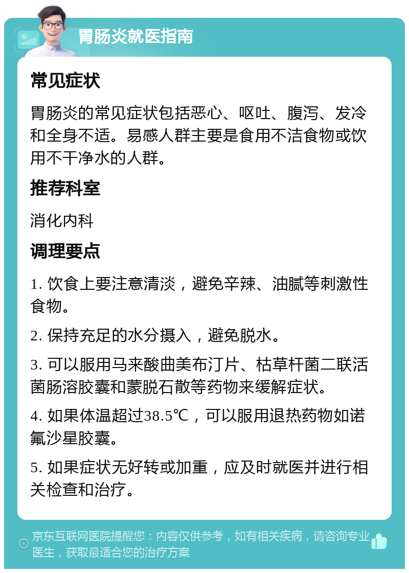 胃肠炎就医指南 常见症状 胃肠炎的常见症状包括恶心、呕吐、腹泻、发冷和全身不适。易感人群主要是食用不洁食物或饮用不干净水的人群。 推荐科室 消化内科 调理要点 1. 饮食上要注意清淡，避免辛辣、油腻等刺激性食物。 2. 保持充足的水分摄入，避免脱水。 3. 可以服用马来酸曲美布汀片、枯草杆菌二联活菌肠溶胶囊和蒙脱石散等药物来缓解症状。 4. 如果体温超过38.5℃，可以服用退热药物如诺氟沙星胶囊。 5. 如果症状无好转或加重，应及时就医并进行相关检查和治疗。