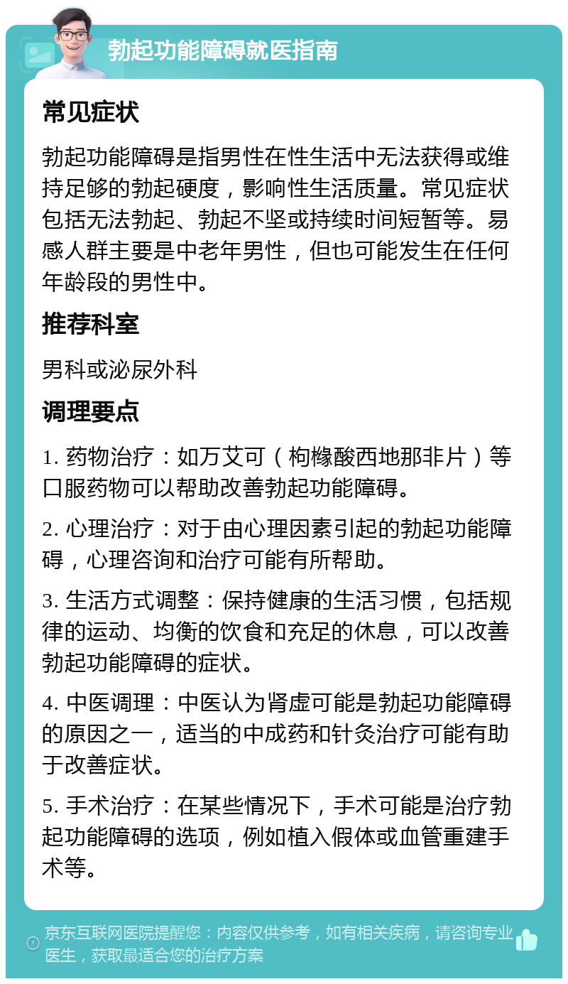 勃起功能障碍就医指南 常见症状 勃起功能障碍是指男性在性生活中无法获得或维持足够的勃起硬度，影响性生活质量。常见症状包括无法勃起、勃起不坚或持续时间短暂等。易感人群主要是中老年男性，但也可能发生在任何年龄段的男性中。 推荐科室 男科或泌尿外科 调理要点 1. 药物治疗：如万艾可（枸橼酸西地那非片）等口服药物可以帮助改善勃起功能障碍。 2. 心理治疗：对于由心理因素引起的勃起功能障碍，心理咨询和治疗可能有所帮助。 3. 生活方式调整：保持健康的生活习惯，包括规律的运动、均衡的饮食和充足的休息，可以改善勃起功能障碍的症状。 4. 中医调理：中医认为肾虚可能是勃起功能障碍的原因之一，适当的中成药和针灸治疗可能有助于改善症状。 5. 手术治疗：在某些情况下，手术可能是治疗勃起功能障碍的选项，例如植入假体或血管重建手术等。