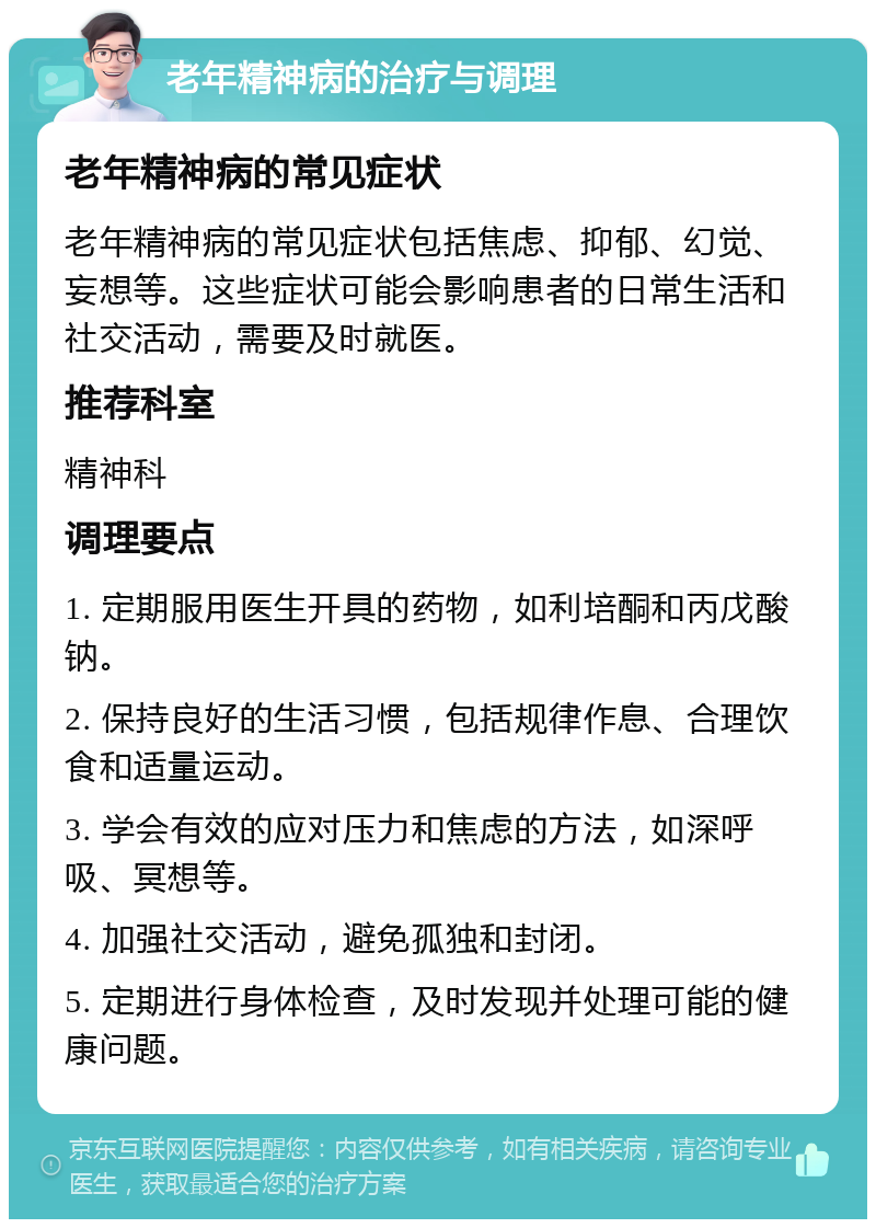 老年精神病的治疗与调理 老年精神病的常见症状 老年精神病的常见症状包括焦虑、抑郁、幻觉、妄想等。这些症状可能会影响患者的日常生活和社交活动，需要及时就医。 推荐科室 精神科 调理要点 1. 定期服用医生开具的药物，如利培酮和丙戊酸钠。 2. 保持良好的生活习惯，包括规律作息、合理饮食和适量运动。 3. 学会有效的应对压力和焦虑的方法，如深呼吸、冥想等。 4. 加强社交活动，避免孤独和封闭。 5. 定期进行身体检查，及时发现并处理可能的健康问题。