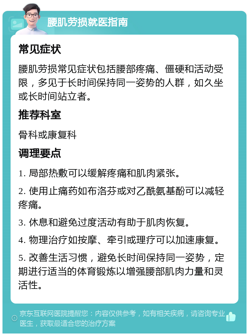 腰肌劳损就医指南 常见症状 腰肌劳损常见症状包括腰部疼痛、僵硬和活动受限，多见于长时间保持同一姿势的人群，如久坐或长时间站立者。 推荐科室 骨科或康复科 调理要点 1. 局部热敷可以缓解疼痛和肌肉紧张。 2. 使用止痛药如布洛芬或对乙酰氨基酚可以减轻疼痛。 3. 休息和避免过度活动有助于肌肉恢复。 4. 物理治疗如按摩、牵引或理疗可以加速康复。 5. 改善生活习惯，避免长时间保持同一姿势，定期进行适当的体育锻炼以增强腰部肌肉力量和灵活性。