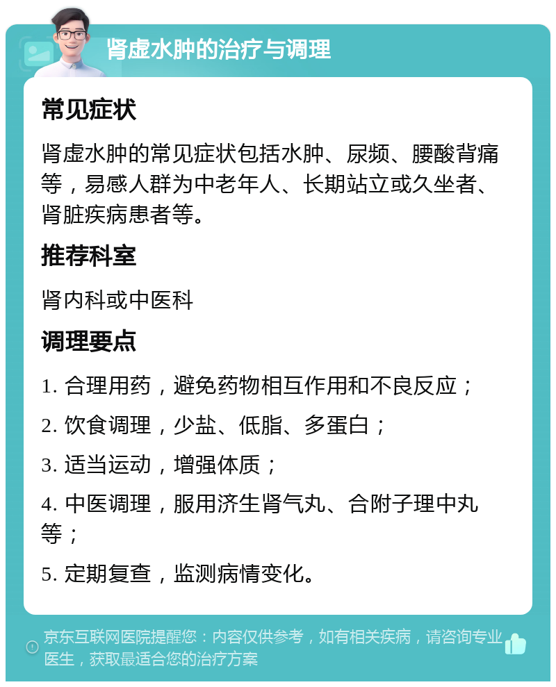 肾虚水肿的治疗与调理 常见症状 肾虚水肿的常见症状包括水肿、尿频、腰酸背痛等，易感人群为中老年人、长期站立或久坐者、肾脏疾病患者等。 推荐科室 肾内科或中医科 调理要点 1. 合理用药，避免药物相互作用和不良反应； 2. 饮食调理，少盐、低脂、多蛋白； 3. 适当运动，增强体质； 4. 中医调理，服用济生肾气丸、合附子理中丸等； 5. 定期复查，监测病情变化。