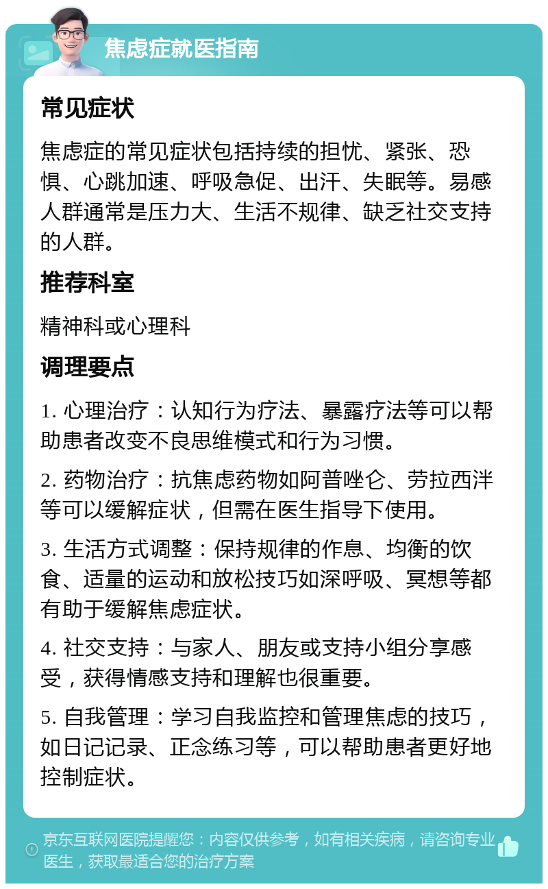 焦虑症就医指南 常见症状 焦虑症的常见症状包括持续的担忧、紧张、恐惧、心跳加速、呼吸急促、出汗、失眠等。易感人群通常是压力大、生活不规律、缺乏社交支持的人群。 推荐科室 精神科或心理科 调理要点 1. 心理治疗：认知行为疗法、暴露疗法等可以帮助患者改变不良思维模式和行为习惯。 2. 药物治疗：抗焦虑药物如阿普唑仑、劳拉西泮等可以缓解症状，但需在医生指导下使用。 3. 生活方式调整：保持规律的作息、均衡的饮食、适量的运动和放松技巧如深呼吸、冥想等都有助于缓解焦虑症状。 4. 社交支持：与家人、朋友或支持小组分享感受，获得情感支持和理解也很重要。 5. 自我管理：学习自我监控和管理焦虑的技巧，如日记记录、正念练习等，可以帮助患者更好地控制症状。