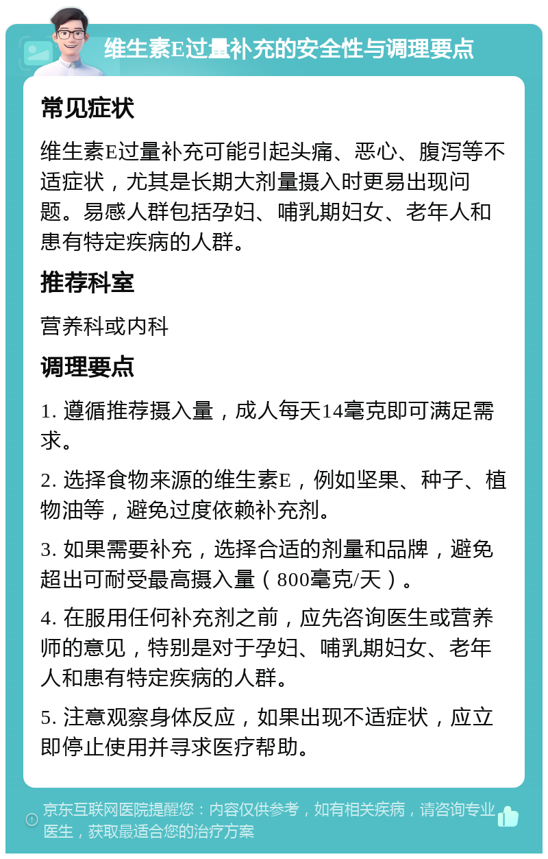 维生素E过量补充的安全性与调理要点 常见症状 维生素E过量补充可能引起头痛、恶心、腹泻等不适症状，尤其是长期大剂量摄入时更易出现问题。易感人群包括孕妇、哺乳期妇女、老年人和患有特定疾病的人群。 推荐科室 营养科或内科 调理要点 1. 遵循推荐摄入量，成人每天14毫克即可满足需求。 2. 选择食物来源的维生素E，例如坚果、种子、植物油等，避免过度依赖补充剂。 3. 如果需要补充，选择合适的剂量和品牌，避免超出可耐受最高摄入量（800毫克/天）。 4. 在服用任何补充剂之前，应先咨询医生或营养师的意见，特别是对于孕妇、哺乳期妇女、老年人和患有特定疾病的人群。 5. 注意观察身体反应，如果出现不适症状，应立即停止使用并寻求医疗帮助。