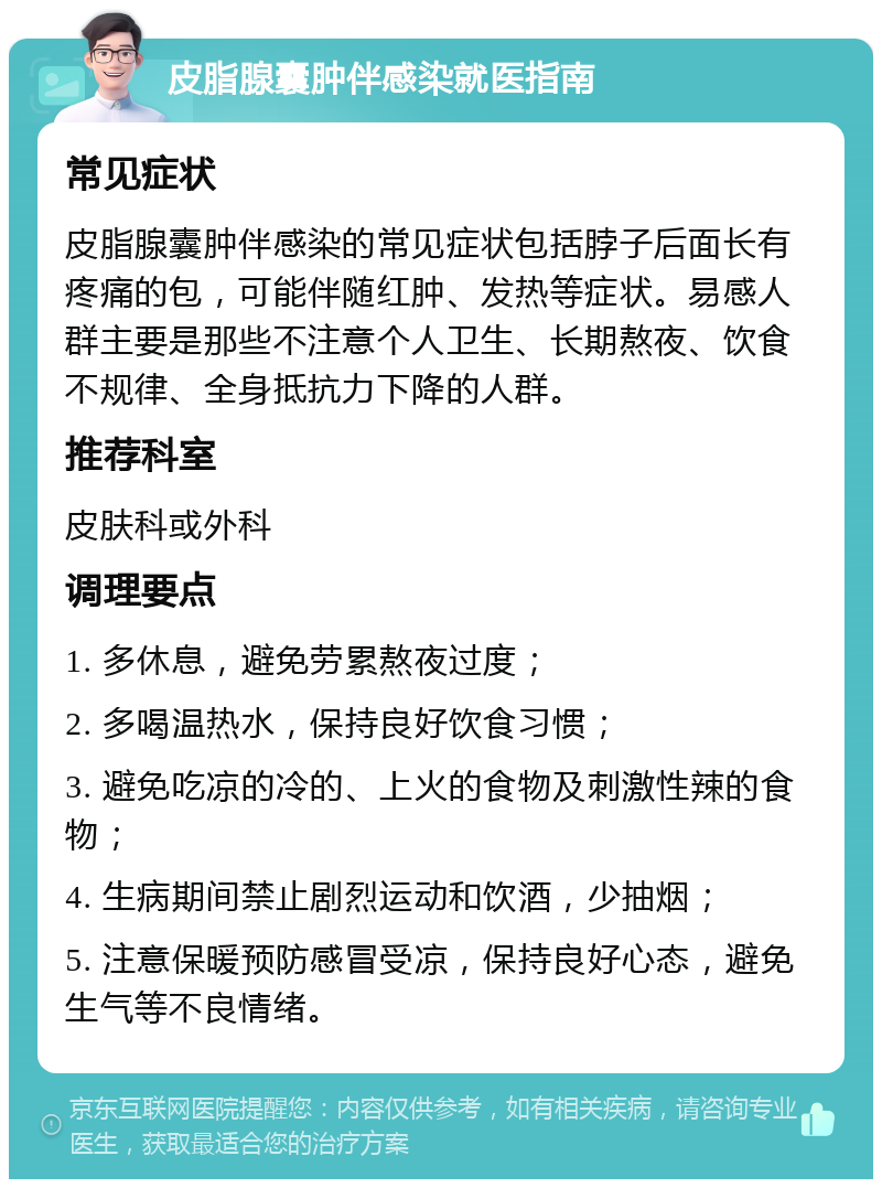 皮脂腺囊肿伴感染就医指南 常见症状 皮脂腺囊肿伴感染的常见症状包括脖子后面长有疼痛的包，可能伴随红肿、发热等症状。易感人群主要是那些不注意个人卫生、长期熬夜、饮食不规律、全身抵抗力下降的人群。 推荐科室 皮肤科或外科 调理要点 1. 多休息，避免劳累熬夜过度； 2. 多喝温热水，保持良好饮食习惯； 3. 避免吃凉的冷的、上火的食物及刺激性辣的食物； 4. 生病期间禁止剧烈运动和饮酒，少抽烟； 5. 注意保暖预防感冒受凉，保持良好心态，避免生气等不良情绪。