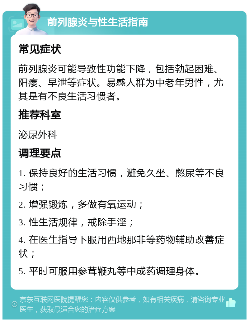 前列腺炎与性生活指南 常见症状 前列腺炎可能导致性功能下降，包括勃起困难、阳痿、早泄等症状。易感人群为中老年男性，尤其是有不良生活习惯者。 推荐科室 泌尿外科 调理要点 1. 保持良好的生活习惯，避免久坐、憋尿等不良习惯； 2. 增强锻炼，多做有氧运动； 3. 性生活规律，戒除手淫； 4. 在医生指导下服用西地那非等药物辅助改善症状； 5. 平时可服用参茸鞭丸等中成药调理身体。