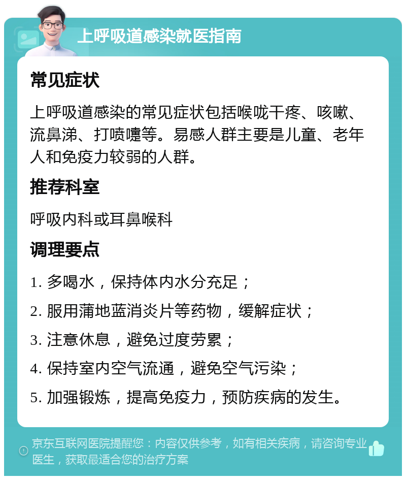 上呼吸道感染就医指南 常见症状 上呼吸道感染的常见症状包括喉咙干疼、咳嗽、流鼻涕、打喷嚏等。易感人群主要是儿童、老年人和免疫力较弱的人群。 推荐科室 呼吸内科或耳鼻喉科 调理要点 1. 多喝水，保持体内水分充足； 2. 服用蒲地蓝消炎片等药物，缓解症状； 3. 注意休息，避免过度劳累； 4. 保持室内空气流通，避免空气污染； 5. 加强锻炼，提高免疫力，预防疾病的发生。