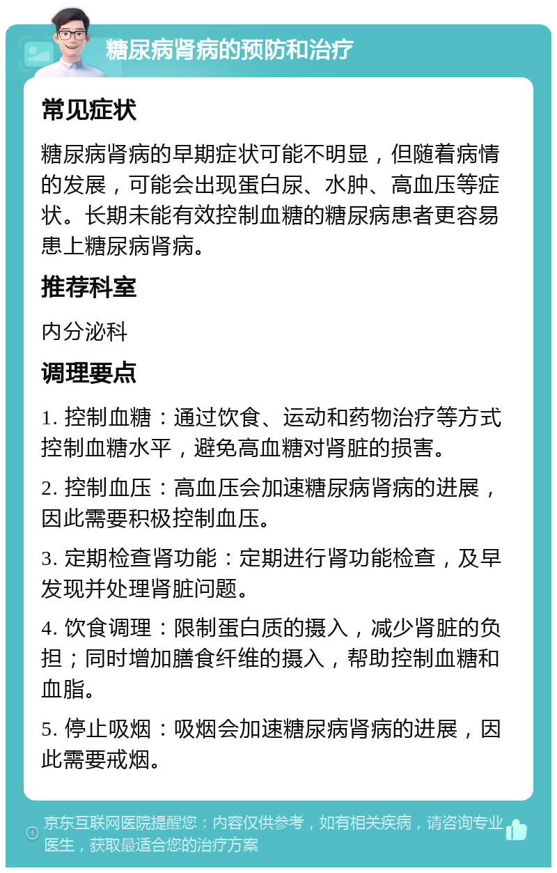 糖尿病肾病的预防和治疗 常见症状 糖尿病肾病的早期症状可能不明显，但随着病情的发展，可能会出现蛋白尿、水肿、高血压等症状。长期未能有效控制血糖的糖尿病患者更容易患上糖尿病肾病。 推荐科室 内分泌科 调理要点 1. 控制血糖：通过饮食、运动和药物治疗等方式控制血糖水平，避免高血糖对肾脏的损害。 2. 控制血压：高血压会加速糖尿病肾病的进展，因此需要积极控制血压。 3. 定期检查肾功能：定期进行肾功能检查，及早发现并处理肾脏问题。 4. 饮食调理：限制蛋白质的摄入，减少肾脏的负担；同时增加膳食纤维的摄入，帮助控制血糖和血脂。 5. 停止吸烟：吸烟会加速糖尿病肾病的进展，因此需要戒烟。