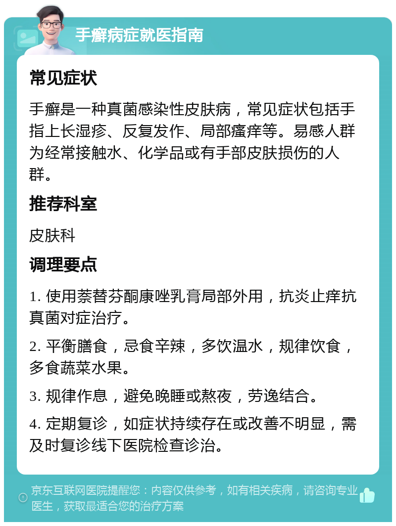 手癣病症就医指南 常见症状 手癣是一种真菌感染性皮肤病，常见症状包括手指上长湿疹、反复发作、局部瘙痒等。易感人群为经常接触水、化学品或有手部皮肤损伤的人群。 推荐科室 皮肤科 调理要点 1. 使用萘替芬酮康唑乳膏局部外用，抗炎止痒抗真菌对症治疗。 2. 平衡膳食，忌食辛辣，多饮温水，规律饮食，多食蔬菜水果。 3. 规律作息，避免晚睡或熬夜，劳逸结合。 4. 定期复诊，如症状持续存在或改善不明显，需及时复诊线下医院检查诊治。