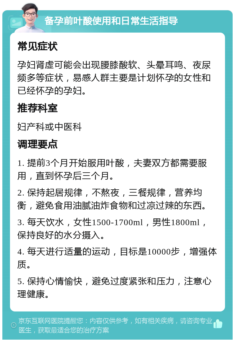 备孕前叶酸使用和日常生活指导 常见症状 孕妇肾虚可能会出现腰膝酸软、头晕耳鸣、夜尿频多等症状，易感人群主要是计划怀孕的女性和已经怀孕的孕妇。 推荐科室 妇产科或中医科 调理要点 1. 提前3个月开始服用叶酸，夫妻双方都需要服用，直到怀孕后三个月。 2. 保持起居规律，不熬夜，三餐规律，营养均衡，避免食用油腻油炸食物和过凉过辣的东西。 3. 每天饮水，女性1500-1700ml，男性1800ml，保持良好的水分摄入。 4. 每天进行适量的运动，目标是10000步，增强体质。 5. 保持心情愉快，避免过度紧张和压力，注意心理健康。