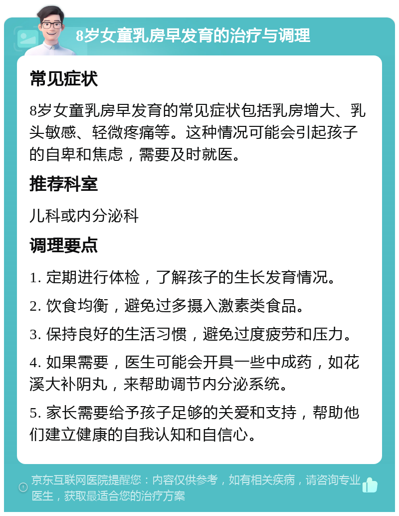 8岁女童乳房早发育的治疗与调理 常见症状 8岁女童乳房早发育的常见症状包括乳房增大、乳头敏感、轻微疼痛等。这种情况可能会引起孩子的自卑和焦虑，需要及时就医。 推荐科室 儿科或内分泌科 调理要点 1. 定期进行体检，了解孩子的生长发育情况。 2. 饮食均衡，避免过多摄入激素类食品。 3. 保持良好的生活习惯，避免过度疲劳和压力。 4. 如果需要，医生可能会开具一些中成药，如花溪大补阴丸，来帮助调节内分泌系统。 5. 家长需要给予孩子足够的关爱和支持，帮助他们建立健康的自我认知和自信心。