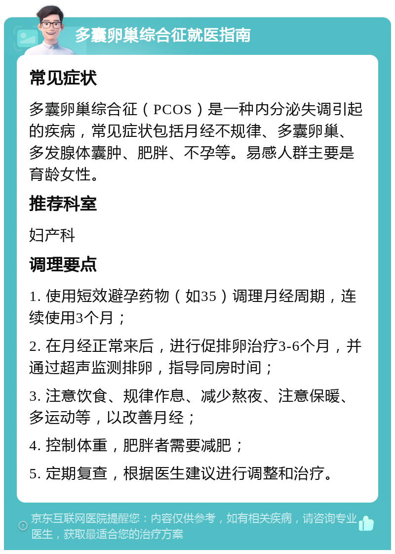 多囊卵巢综合征就医指南 常见症状 多囊卵巢综合征（PCOS）是一种内分泌失调引起的疾病，常见症状包括月经不规律、多囊卵巢、多发腺体囊肿、肥胖、不孕等。易感人群主要是育龄女性。 推荐科室 妇产科 调理要点 1. 使用短效避孕药物（如35）调理月经周期，连续使用3个月； 2. 在月经正常来后，进行促排卵治疗3-6个月，并通过超声监测排卵，指导同房时间； 3. 注意饮食、规律作息、减少熬夜、注意保暖、多运动等，以改善月经； 4. 控制体重，肥胖者需要减肥； 5. 定期复查，根据医生建议进行调整和治疗。