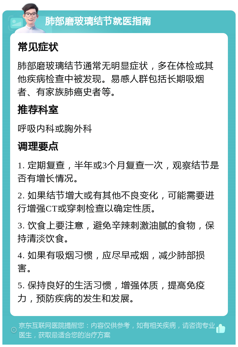 肺部磨玻璃结节就医指南 常见症状 肺部磨玻璃结节通常无明显症状，多在体检或其他疾病检查中被发现。易感人群包括长期吸烟者、有家族肺癌史者等。 推荐科室 呼吸内科或胸外科 调理要点 1. 定期复查，半年或3个月复查一次，观察结节是否有增长情况。 2. 如果结节增大或有其他不良变化，可能需要进行增强CT或穿刺检查以确定性质。 3. 饮食上要注意，避免辛辣刺激油腻的食物，保持清淡饮食。 4. 如果有吸烟习惯，应尽早戒烟，减少肺部损害。 5. 保持良好的生活习惯，增强体质，提高免疫力，预防疾病的发生和发展。