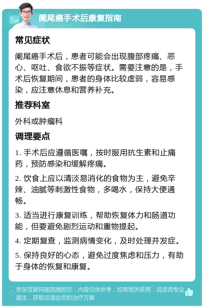 阑尾癌手术后康复指南 常见症状 阑尾癌手术后，患者可能会出现腹部疼痛、恶心、呕吐、食欲不振等症状。需要注意的是，手术后恢复期间，患者的身体比较虚弱，容易感染，应注意休息和营养补充。 推荐科室 外科或肿瘤科 调理要点 1. 手术后应遵循医嘱，按时服用抗生素和止痛药，预防感染和缓解疼痛。 2. 饮食上应以清淡易消化的食物为主，避免辛辣、油腻等刺激性食物，多喝水，保持大便通畅。 3. 适当进行康复训练，帮助恢复体力和肠道功能，但要避免剧烈运动和重物提起。 4. 定期复查，监测病情变化，及时处理并发症。 5. 保持良好的心态，避免过度焦虑和压力，有助于身体的恢复和康复。