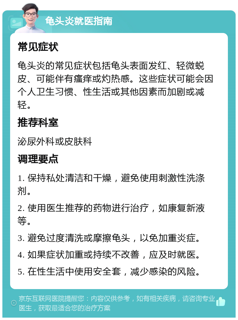 龟头炎就医指南 常见症状 龟头炎的常见症状包括龟头表面发红、轻微蜕皮、可能伴有瘙痒或灼热感。这些症状可能会因个人卫生习惯、性生活或其他因素而加剧或减轻。 推荐科室 泌尿外科或皮肤科 调理要点 1. 保持私处清洁和干燥，避免使用刺激性洗涤剂。 2. 使用医生推荐的药物进行治疗，如康复新液等。 3. 避免过度清洗或摩擦龟头，以免加重炎症。 4. 如果症状加重或持续不改善，应及时就医。 5. 在性生活中使用安全套，减少感染的风险。