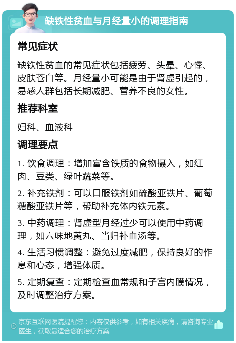 缺铁性贫血与月经量小的调理指南 常见症状 缺铁性贫血的常见症状包括疲劳、头晕、心悸、皮肤苍白等。月经量小可能是由于肾虚引起的，易感人群包括长期减肥、营养不良的女性。 推荐科室 妇科、血液科 调理要点 1. 饮食调理：增加富含铁质的食物摄入，如红肉、豆类、绿叶蔬菜等。 2. 补充铁剂：可以口服铁剂如硫酸亚铁片、葡萄糖酸亚铁片等，帮助补充体内铁元素。 3. 中药调理：肾虚型月经过少可以使用中药调理，如六味地黄丸、当归补血汤等。 4. 生活习惯调整：避免过度减肥，保持良好的作息和心态，增强体质。 5. 定期复查：定期检查血常规和子宫内膜情况，及时调整治疗方案。