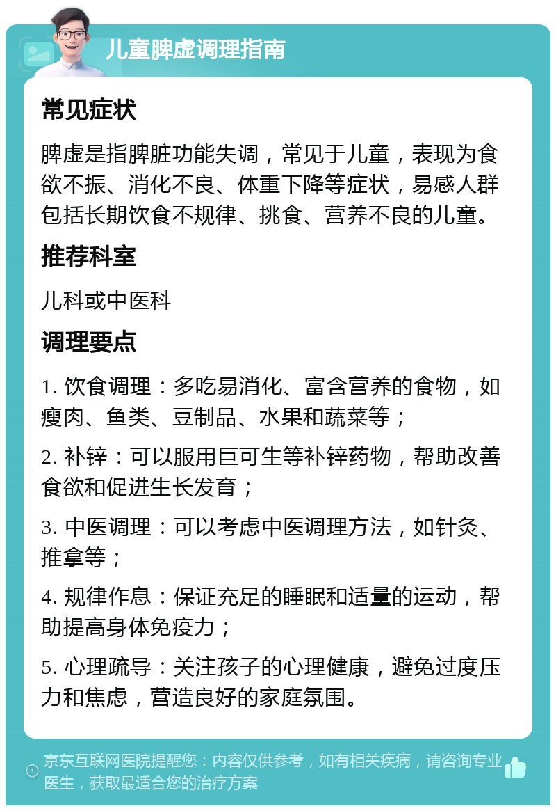 儿童脾虚调理指南 常见症状 脾虚是指脾脏功能失调，常见于儿童，表现为食欲不振、消化不良、体重下降等症状，易感人群包括长期饮食不规律、挑食、营养不良的儿童。 推荐科室 儿科或中医科 调理要点 1. 饮食调理：多吃易消化、富含营养的食物，如瘦肉、鱼类、豆制品、水果和蔬菜等； 2. 补锌：可以服用巨可生等补锌药物，帮助改善食欲和促进生长发育； 3. 中医调理：可以考虑中医调理方法，如针灸、推拿等； 4. 规律作息：保证充足的睡眠和适量的运动，帮助提高身体免疫力； 5. 心理疏导：关注孩子的心理健康，避免过度压力和焦虑，营造良好的家庭氛围。