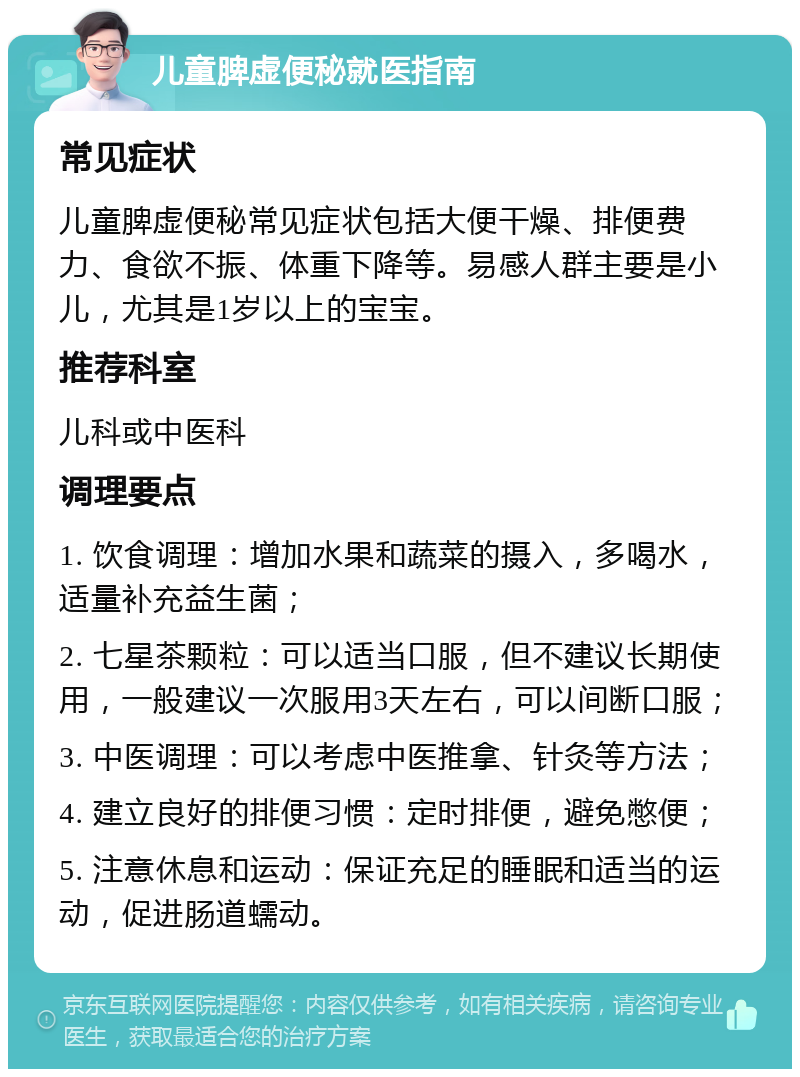 儿童脾虚便秘就医指南 常见症状 儿童脾虚便秘常见症状包括大便干燥、排便费力、食欲不振、体重下降等。易感人群主要是小儿，尤其是1岁以上的宝宝。 推荐科室 儿科或中医科 调理要点 1. 饮食调理：增加水果和蔬菜的摄入，多喝水，适量补充益生菌； 2. 七星茶颗粒：可以适当口服，但不建议长期使用，一般建议一次服用3天左右，可以间断口服； 3. 中医调理：可以考虑中医推拿、针灸等方法； 4. 建立良好的排便习惯：定时排便，避免憋便； 5. 注意休息和运动：保证充足的睡眠和适当的运动，促进肠道蠕动。