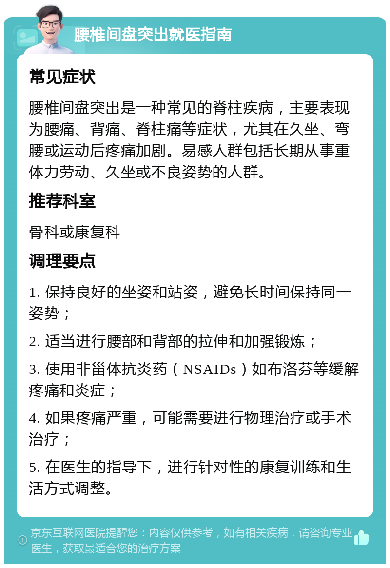 腰椎间盘突出就医指南 常见症状 腰椎间盘突出是一种常见的脊柱疾病，主要表现为腰痛、背痛、脊柱痛等症状，尤其在久坐、弯腰或运动后疼痛加剧。易感人群包括长期从事重体力劳动、久坐或不良姿势的人群。 推荐科室 骨科或康复科 调理要点 1. 保持良好的坐姿和站姿，避免长时间保持同一姿势； 2. 适当进行腰部和背部的拉伸和加强锻炼； 3. 使用非甾体抗炎药（NSAIDs）如布洛芬等缓解疼痛和炎症； 4. 如果疼痛严重，可能需要进行物理治疗或手术治疗； 5. 在医生的指导下，进行针对性的康复训练和生活方式调整。