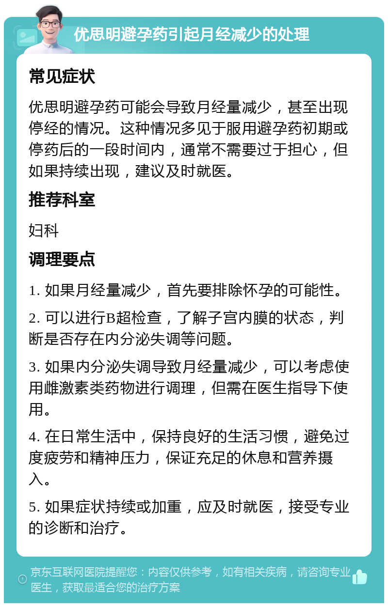 优思明避孕药引起月经减少的处理 常见症状 优思明避孕药可能会导致月经量减少，甚至出现停经的情况。这种情况多见于服用避孕药初期或停药后的一段时间内，通常不需要过于担心，但如果持续出现，建议及时就医。 推荐科室 妇科 调理要点 1. 如果月经量减少，首先要排除怀孕的可能性。 2. 可以进行B超检查，了解子宫内膜的状态，判断是否存在内分泌失调等问题。 3. 如果内分泌失调导致月经量减少，可以考虑使用雌激素类药物进行调理，但需在医生指导下使用。 4. 在日常生活中，保持良好的生活习惯，避免过度疲劳和精神压力，保证充足的休息和营养摄入。 5. 如果症状持续或加重，应及时就医，接受专业的诊断和治疗。