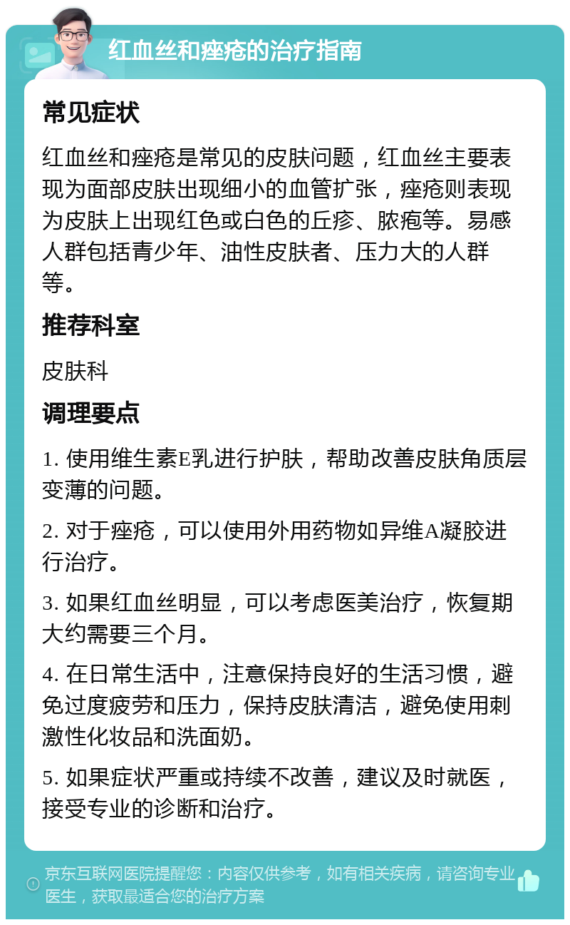 红血丝和痤疮的治疗指南 常见症状 红血丝和痤疮是常见的皮肤问题，红血丝主要表现为面部皮肤出现细小的血管扩张，痤疮则表现为皮肤上出现红色或白色的丘疹、脓疱等。易感人群包括青少年、油性皮肤者、压力大的人群等。 推荐科室 皮肤科 调理要点 1. 使用维生素E乳进行护肤，帮助改善皮肤角质层变薄的问题。 2. 对于痤疮，可以使用外用药物如异维A凝胶进行治疗。 3. 如果红血丝明显，可以考虑医美治疗，恢复期大约需要三个月。 4. 在日常生活中，注意保持良好的生活习惯，避免过度疲劳和压力，保持皮肤清洁，避免使用刺激性化妆品和洗面奶。 5. 如果症状严重或持续不改善，建议及时就医，接受专业的诊断和治疗。