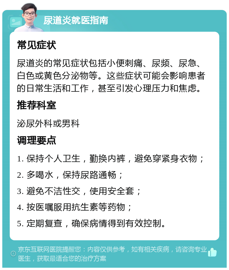 尿道炎就医指南 常见症状 尿道炎的常见症状包括小便刺痛、尿频、尿急、白色或黄色分泌物等。这些症状可能会影响患者的日常生活和工作，甚至引发心理压力和焦虑。 推荐科室 泌尿外科或男科 调理要点 1. 保持个人卫生，勤换内裤，避免穿紧身衣物； 2. 多喝水，保持尿路通畅； 3. 避免不洁性交，使用安全套； 4. 按医嘱服用抗生素等药物； 5. 定期复查，确保病情得到有效控制。