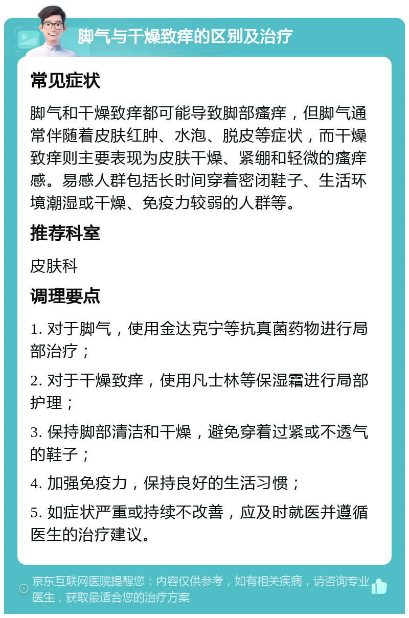 脚气与干燥致痒的区别及治疗 常见症状 脚气和干燥致痒都可能导致脚部瘙痒，但脚气通常伴随着皮肤红肿、水泡、脱皮等症状，而干燥致痒则主要表现为皮肤干燥、紧绷和轻微的瘙痒感。易感人群包括长时间穿着密闭鞋子、生活环境潮湿或干燥、免疫力较弱的人群等。 推荐科室 皮肤科 调理要点 1. 对于脚气，使用金达克宁等抗真菌药物进行局部治疗； 2. 对于干燥致痒，使用凡士林等保湿霜进行局部护理； 3. 保持脚部清洁和干燥，避免穿着过紧或不透气的鞋子； 4. 加强免疫力，保持良好的生活习惯； 5. 如症状严重或持续不改善，应及时就医并遵循医生的治疗建议。