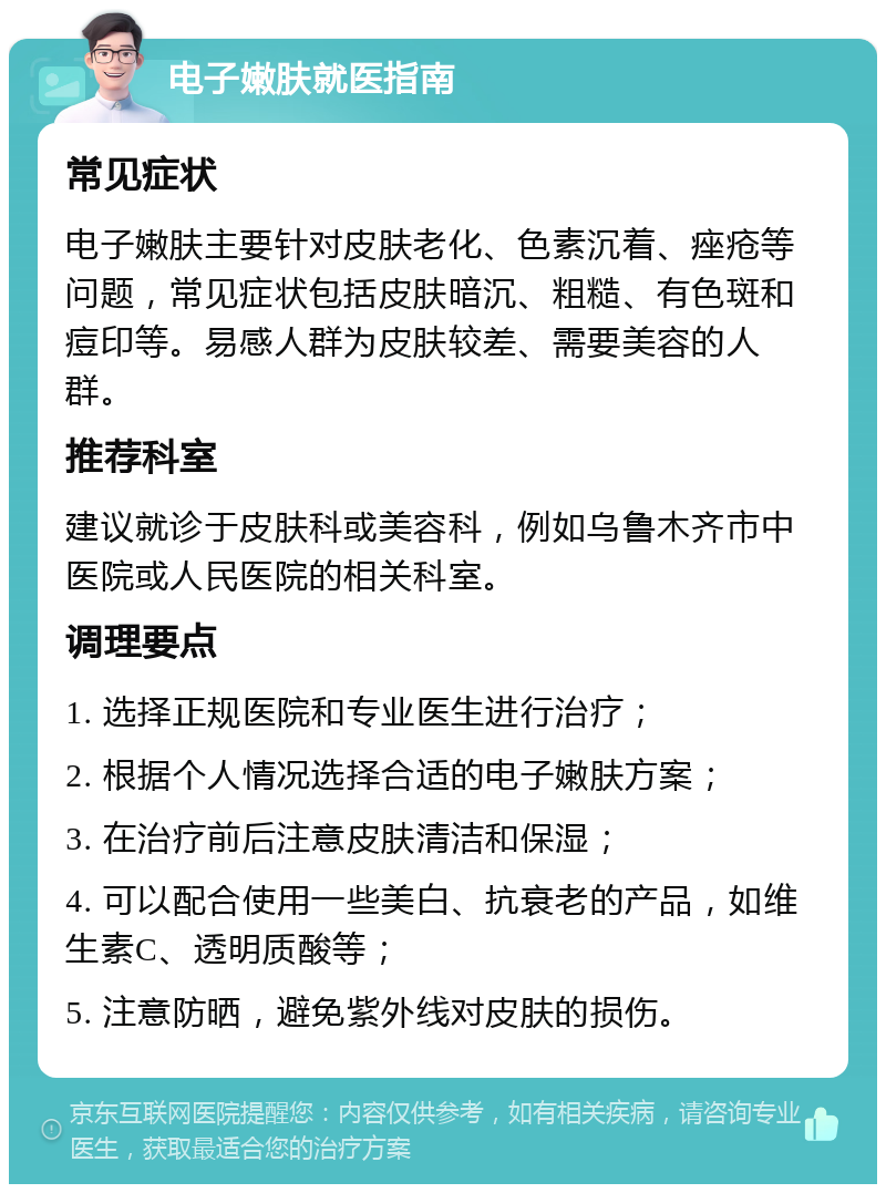 电子嫩肤就医指南 常见症状 电子嫩肤主要针对皮肤老化、色素沉着、痤疮等问题，常见症状包括皮肤暗沉、粗糙、有色斑和痘印等。易感人群为皮肤较差、需要美容的人群。 推荐科室 建议就诊于皮肤科或美容科，例如乌鲁木齐市中医院或人民医院的相关科室。 调理要点 1. 选择正规医院和专业医生进行治疗； 2. 根据个人情况选择合适的电子嫩肤方案； 3. 在治疗前后注意皮肤清洁和保湿； 4. 可以配合使用一些美白、抗衰老的产品，如维生素C、透明质酸等； 5. 注意防晒，避免紫外线对皮肤的损伤。