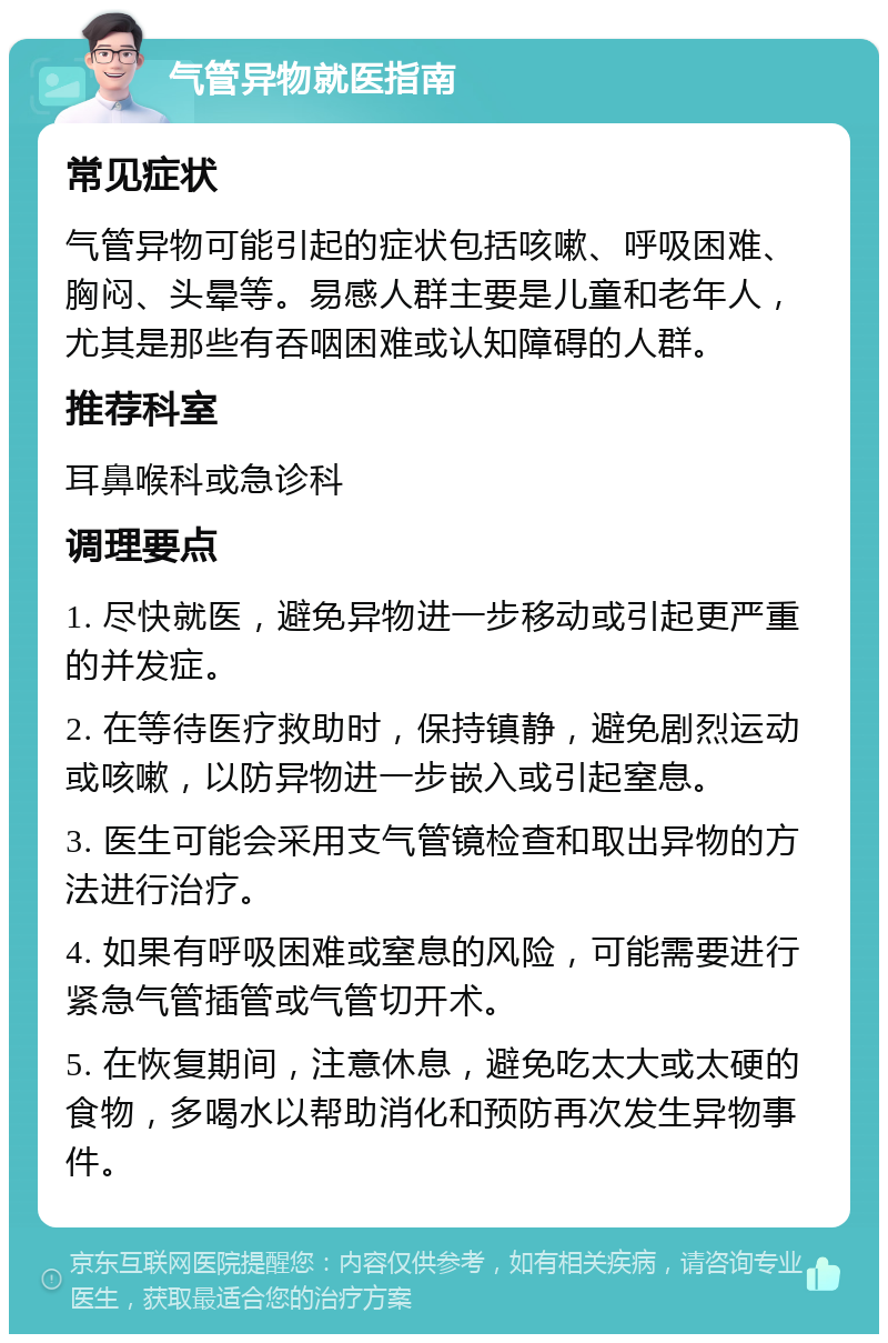 气管异物就医指南 常见症状 气管异物可能引起的症状包括咳嗽、呼吸困难、胸闷、头晕等。易感人群主要是儿童和老年人，尤其是那些有吞咽困难或认知障碍的人群。 推荐科室 耳鼻喉科或急诊科 调理要点 1. 尽快就医，避免异物进一步移动或引起更严重的并发症。 2. 在等待医疗救助时，保持镇静，避免剧烈运动或咳嗽，以防异物进一步嵌入或引起窒息。 3. 医生可能会采用支气管镜检查和取出异物的方法进行治疗。 4. 如果有呼吸困难或窒息的风险，可能需要进行紧急气管插管或气管切开术。 5. 在恢复期间，注意休息，避免吃太大或太硬的食物，多喝水以帮助消化和预防再次发生异物事件。