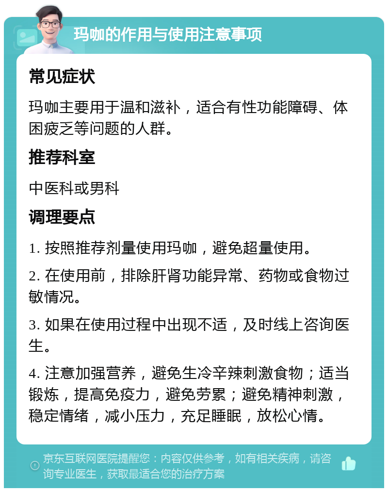 玛咖的作用与使用注意事项 常见症状 玛咖主要用于温和滋补，适合有性功能障碍、体困疲乏等问题的人群。 推荐科室 中医科或男科 调理要点 1. 按照推荐剂量使用玛咖，避免超量使用。 2. 在使用前，排除肝肾功能异常、药物或食物过敏情况。 3. 如果在使用过程中出现不适，及时线上咨询医生。 4. 注意加强营养，避免生冷辛辣刺激食物；适当锻炼，提高免疫力，避免劳累；避免精神刺激，稳定情绪，减小压力，充足睡眠，放松心情。