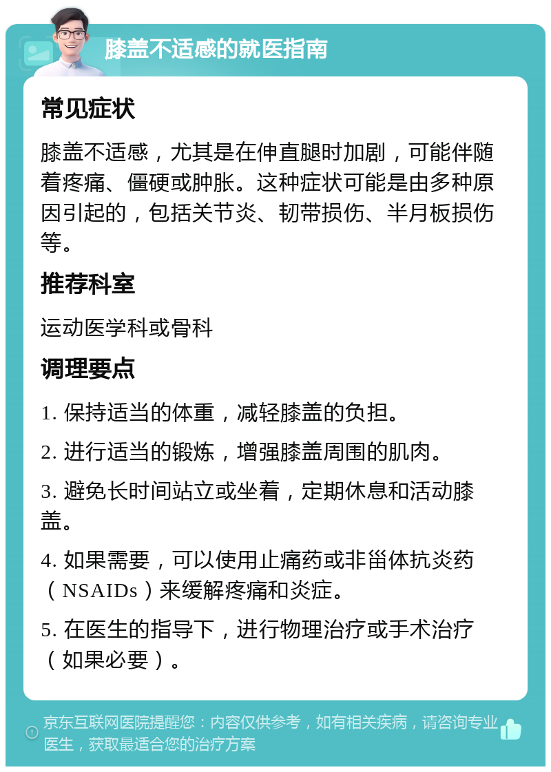 膝盖不适感的就医指南 常见症状 膝盖不适感，尤其是在伸直腿时加剧，可能伴随着疼痛、僵硬或肿胀。这种症状可能是由多种原因引起的，包括关节炎、韧带损伤、半月板损伤等。 推荐科室 运动医学科或骨科 调理要点 1. 保持适当的体重，减轻膝盖的负担。 2. 进行适当的锻炼，增强膝盖周围的肌肉。 3. 避免长时间站立或坐着，定期休息和活动膝盖。 4. 如果需要，可以使用止痛药或非甾体抗炎药（NSAIDs）来缓解疼痛和炎症。 5. 在医生的指导下，进行物理治疗或手术治疗（如果必要）。