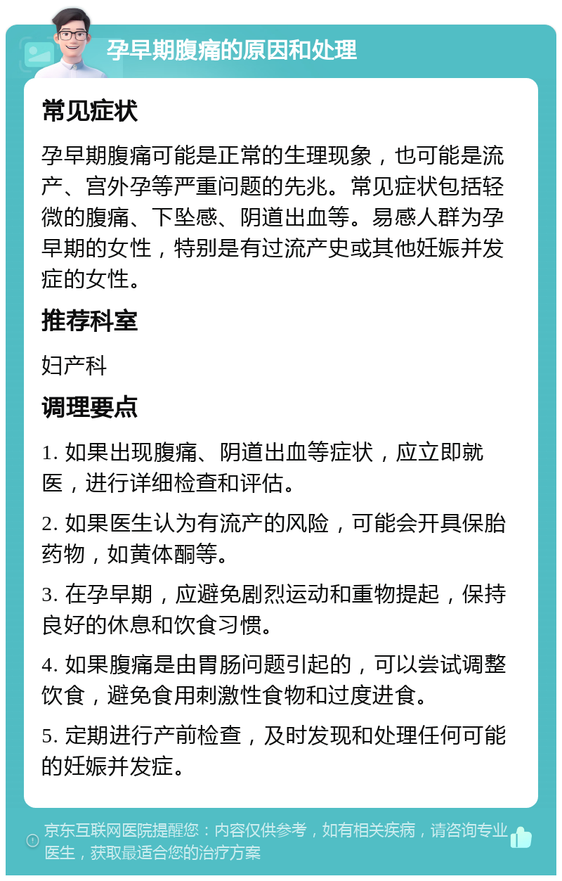 孕早期腹痛的原因和处理 常见症状 孕早期腹痛可能是正常的生理现象，也可能是流产、宫外孕等严重问题的先兆。常见症状包括轻微的腹痛、下坠感、阴道出血等。易感人群为孕早期的女性，特别是有过流产史或其他妊娠并发症的女性。 推荐科室 妇产科 调理要点 1. 如果出现腹痛、阴道出血等症状，应立即就医，进行详细检查和评估。 2. 如果医生认为有流产的风险，可能会开具保胎药物，如黄体酮等。 3. 在孕早期，应避免剧烈运动和重物提起，保持良好的休息和饮食习惯。 4. 如果腹痛是由胃肠问题引起的，可以尝试调整饮食，避免食用刺激性食物和过度进食。 5. 定期进行产前检查，及时发现和处理任何可能的妊娠并发症。