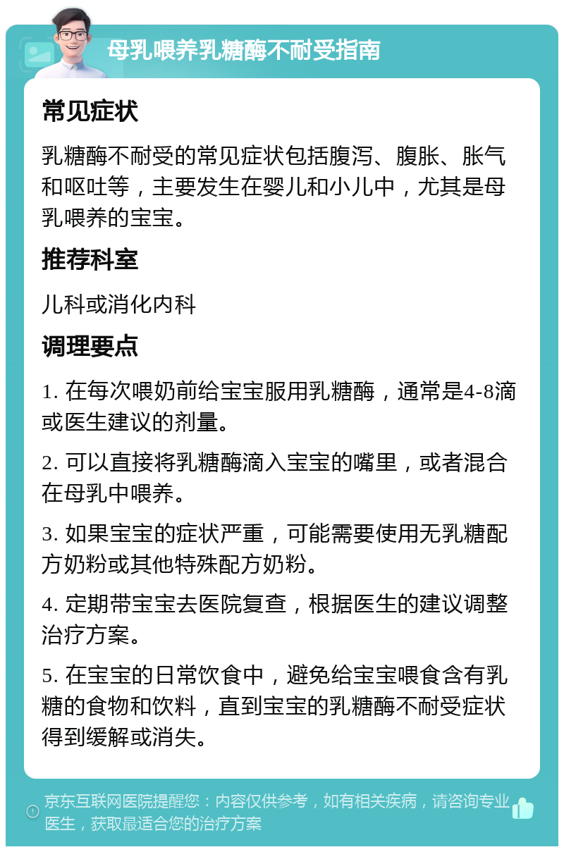 母乳喂养乳糖酶不耐受指南 常见症状 乳糖酶不耐受的常见症状包括腹泻、腹胀、胀气和呕吐等，主要发生在婴儿和小儿中，尤其是母乳喂养的宝宝。 推荐科室 儿科或消化内科 调理要点 1. 在每次喂奶前给宝宝服用乳糖酶，通常是4-8滴或医生建议的剂量。 2. 可以直接将乳糖酶滴入宝宝的嘴里，或者混合在母乳中喂养。 3. 如果宝宝的症状严重，可能需要使用无乳糖配方奶粉或其他特殊配方奶粉。 4. 定期带宝宝去医院复查，根据医生的建议调整治疗方案。 5. 在宝宝的日常饮食中，避免给宝宝喂食含有乳糖的食物和饮料，直到宝宝的乳糖酶不耐受症状得到缓解或消失。