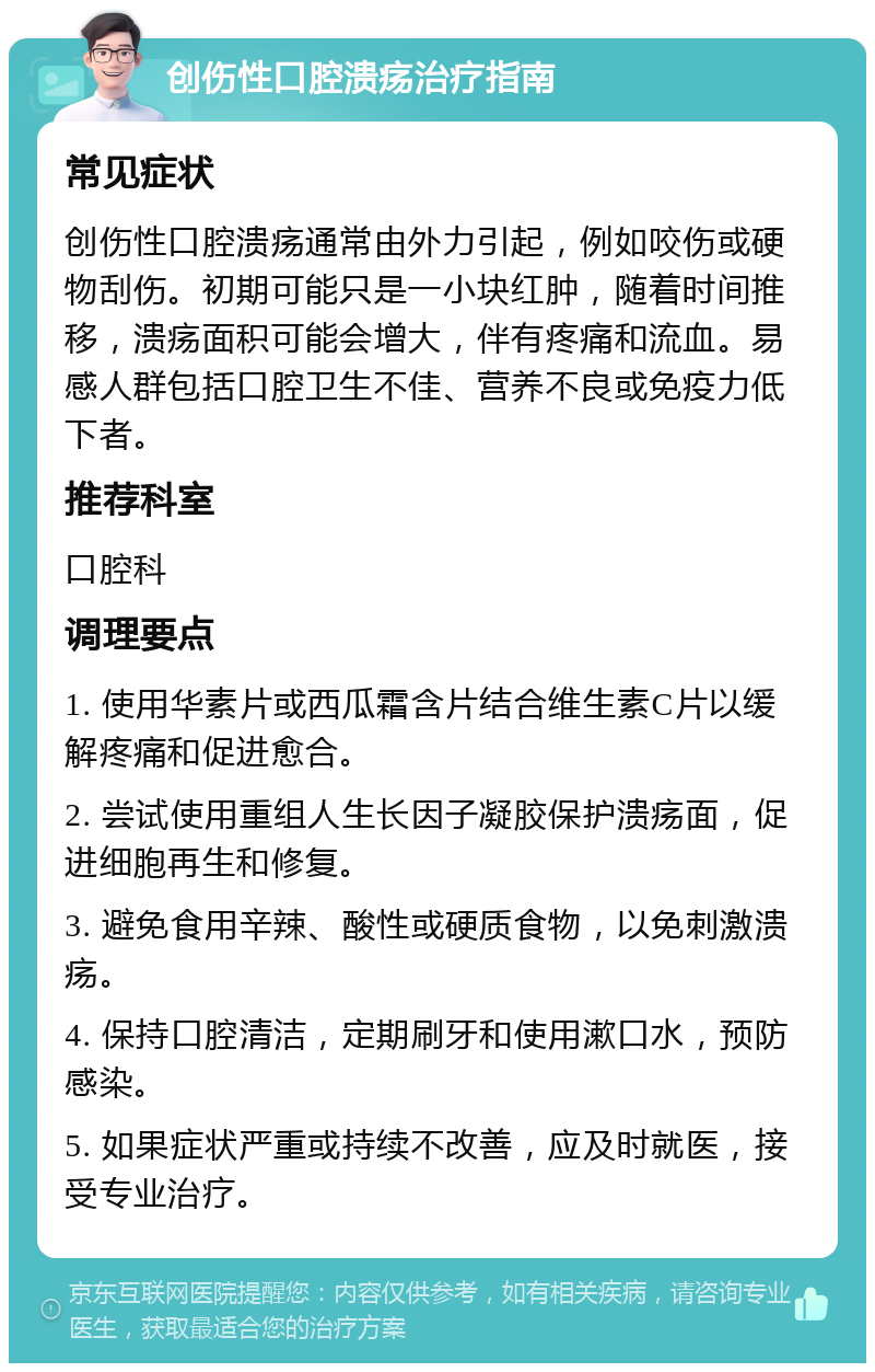 创伤性口腔溃疡治疗指南 常见症状 创伤性口腔溃疡通常由外力引起，例如咬伤或硬物刮伤。初期可能只是一小块红肿，随着时间推移，溃疡面积可能会增大，伴有疼痛和流血。易感人群包括口腔卫生不佳、营养不良或免疫力低下者。 推荐科室 口腔科 调理要点 1. 使用华素片或西瓜霜含片结合维生素C片以缓解疼痛和促进愈合。 2. 尝试使用重组人生长因子凝胶保护溃疡面，促进细胞再生和修复。 3. 避免食用辛辣、酸性或硬质食物，以免刺激溃疡。 4. 保持口腔清洁，定期刷牙和使用漱口水，预防感染。 5. 如果症状严重或持续不改善，应及时就医，接受专业治疗。